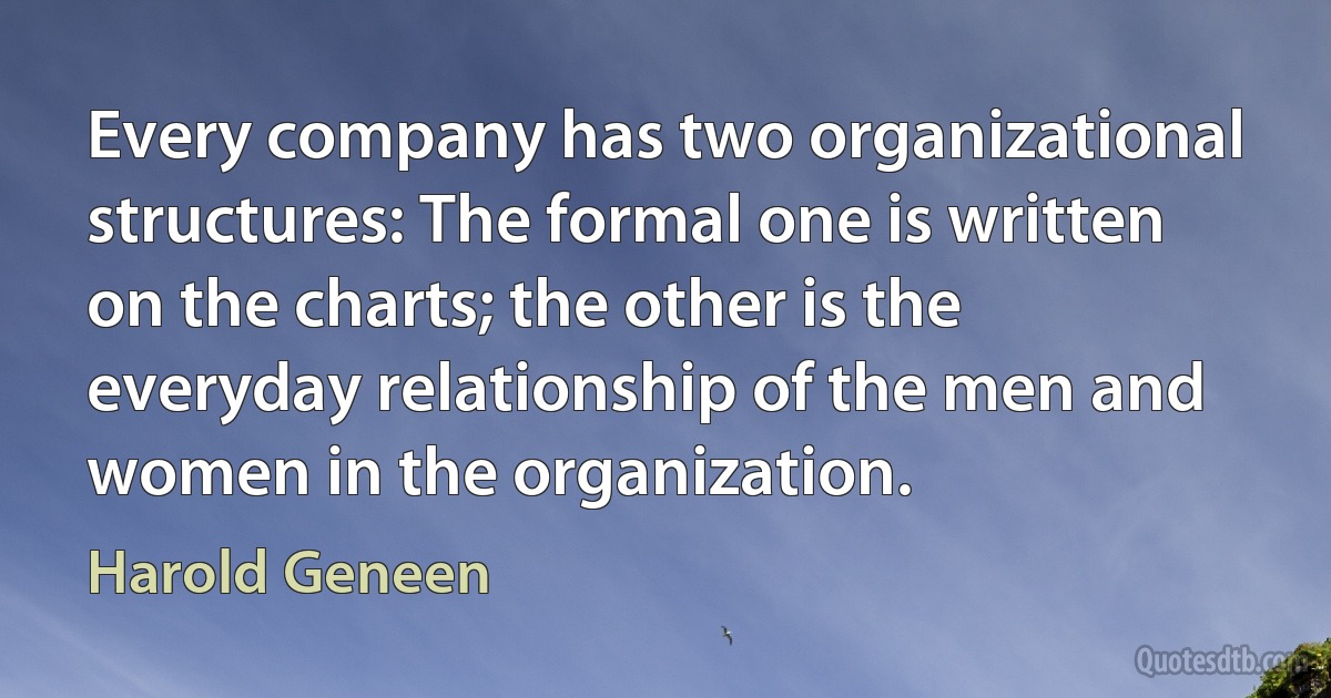 Every company has two organizational structures: The formal one is written on the charts; the other is the everyday relationship of the men and women in the organization. (Harold Geneen)