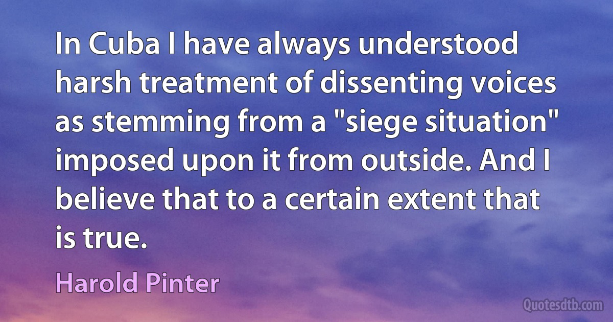 In Cuba I have always understood harsh treatment of dissenting voices as stemming from a "siege situation" imposed upon it from outside. And I believe that to a certain extent that is true. (Harold Pinter)