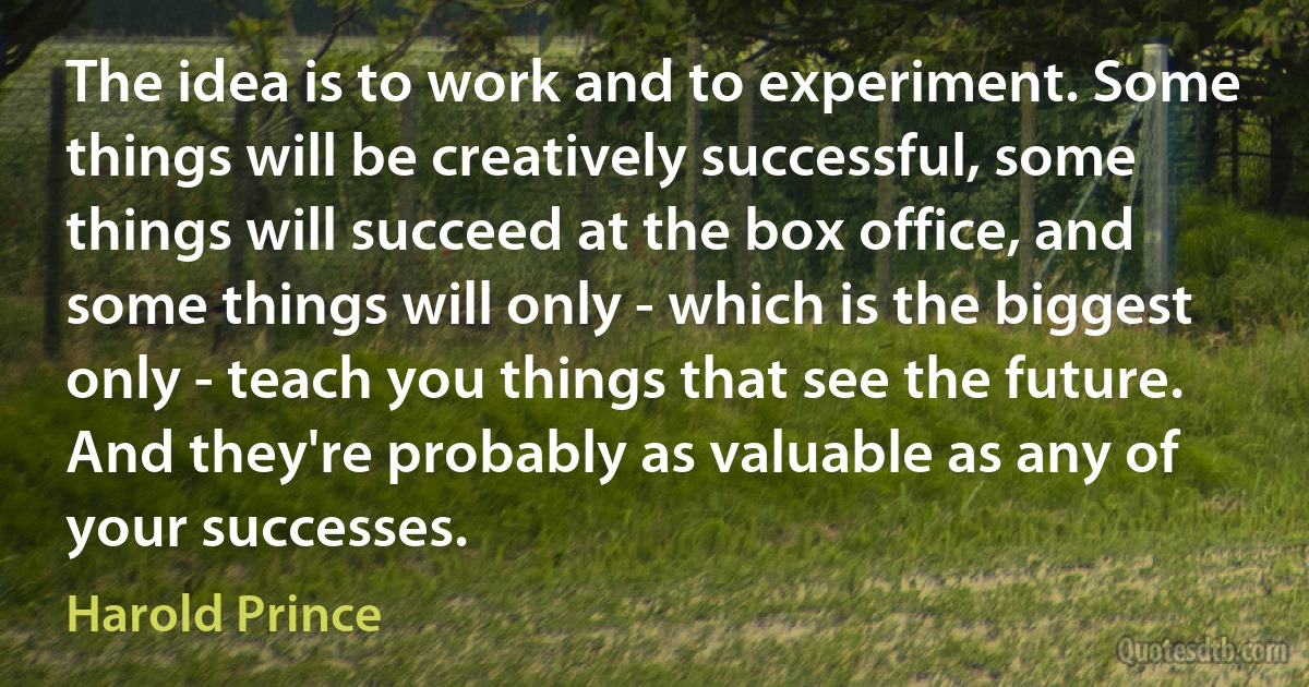 The idea is to work and to experiment. Some things will be creatively successful, some things will succeed at the box office, and some things will only - which is the biggest only - teach you things that see the future. And they're probably as valuable as any of your successes. (Harold Prince)