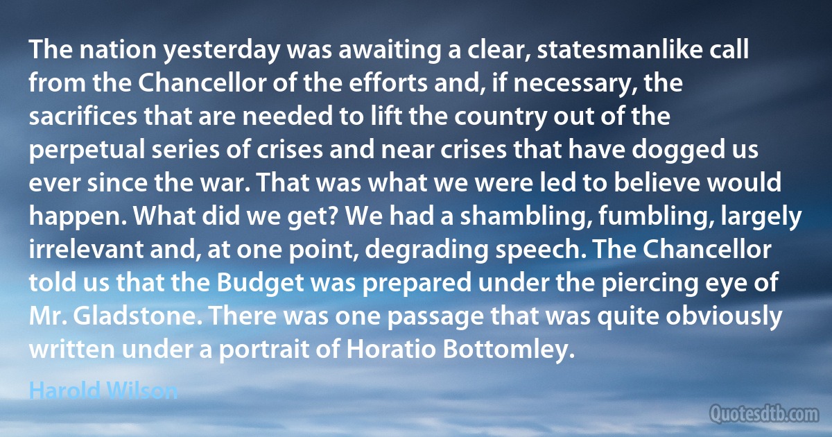 The nation yesterday was awaiting a clear, statesmanlike call from the Chancellor of the efforts and, if necessary, the sacrifices that are needed to lift the country out of the perpetual series of crises and near crises that have dogged us ever since the war. That was what we were led to believe would happen. What did we get? We had a shambling, fumbling, largely irrelevant and, at one point, degrading speech. The Chancellor told us that the Budget was prepared under the piercing eye of Mr. Gladstone. There was one passage that was quite obviously written under a portrait of Horatio Bottomley. (Harold Wilson)
