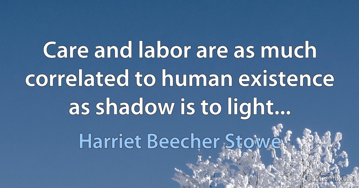 Care and labor are as much correlated to human existence as shadow is to light... (Harriet Beecher Stowe)