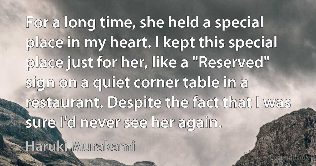 For a long time, she held a special place in my heart. I kept this special place just for her, like a "Reserved" sign on a quiet corner table in a restaurant. Despite the fact that I was sure I'd never see her again. (Haruki Murakami)