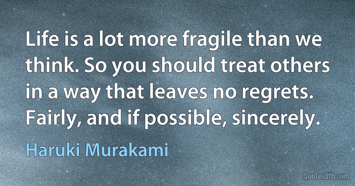 Life is a lot more fragile than we think. So you should treat others in a way that leaves no regrets. Fairly, and if possible, sincerely. (Haruki Murakami)