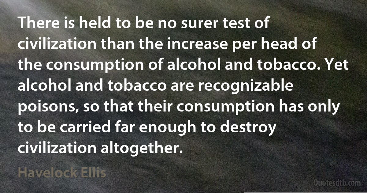 There is held to be no surer test of civilization than the increase per head of the consumption of alcohol and tobacco. Yet alcohol and tobacco are recognizable poisons, so that their consumption has only to be carried far enough to destroy civilization altogether. (Havelock Ellis)