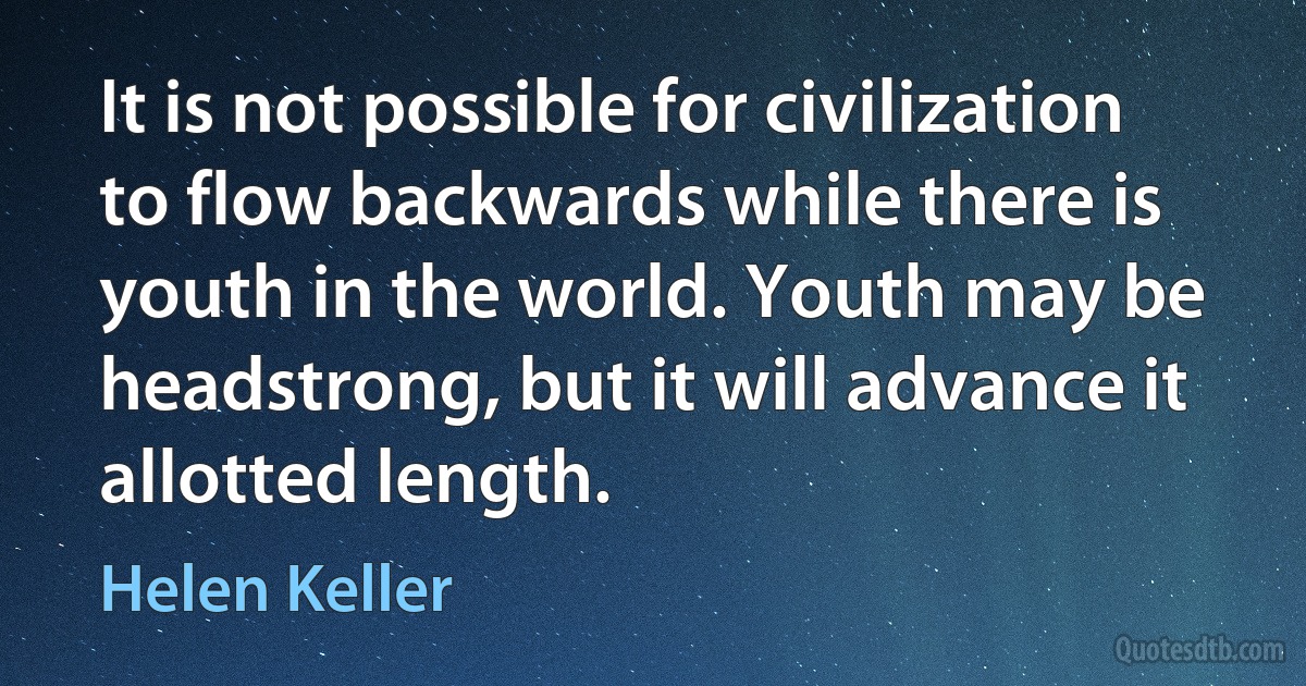 It is not possible for civilization to flow backwards while there is youth in the world. Youth may be headstrong, but it will advance it allotted length. (Helen Keller)