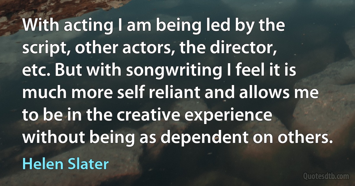 With acting I am being led by the script, other actors, the director, etc. But with songwriting I feel it is much more self reliant and allows me to be in the creative experience without being as dependent on others. (Helen Slater)