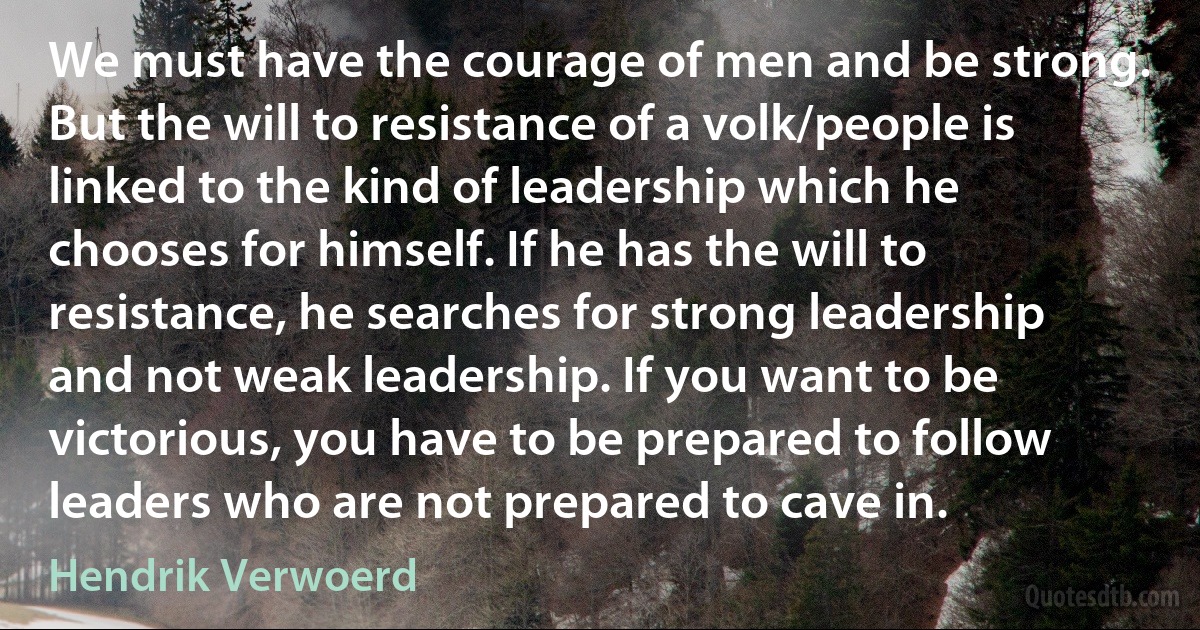 We must have the courage of men and be strong. But the will to resistance of a volk/people is linked to the kind of leadership which he chooses for himself. If he has the will to resistance, he searches for strong leadership and not weak leadership. If you want to be victorious, you have to be prepared to follow leaders who are not prepared to cave in. (Hendrik Verwoerd)