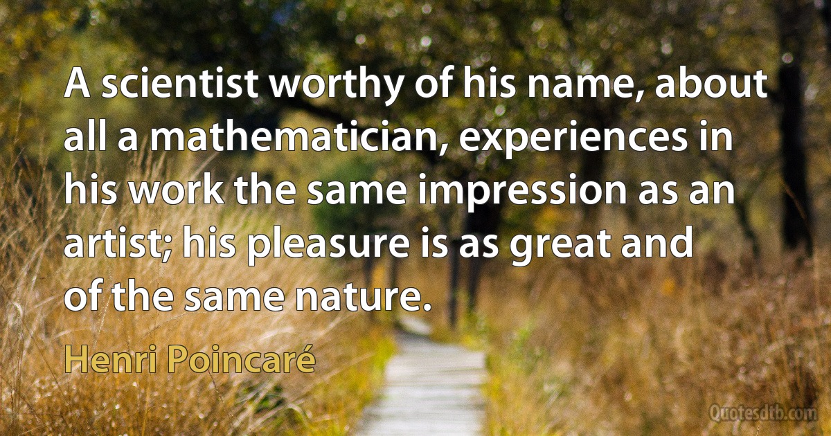 A scientist worthy of his name, about all a mathematician, experiences in his work the same impression as an artist; his pleasure is as great and of the same nature. (Henri Poincaré)