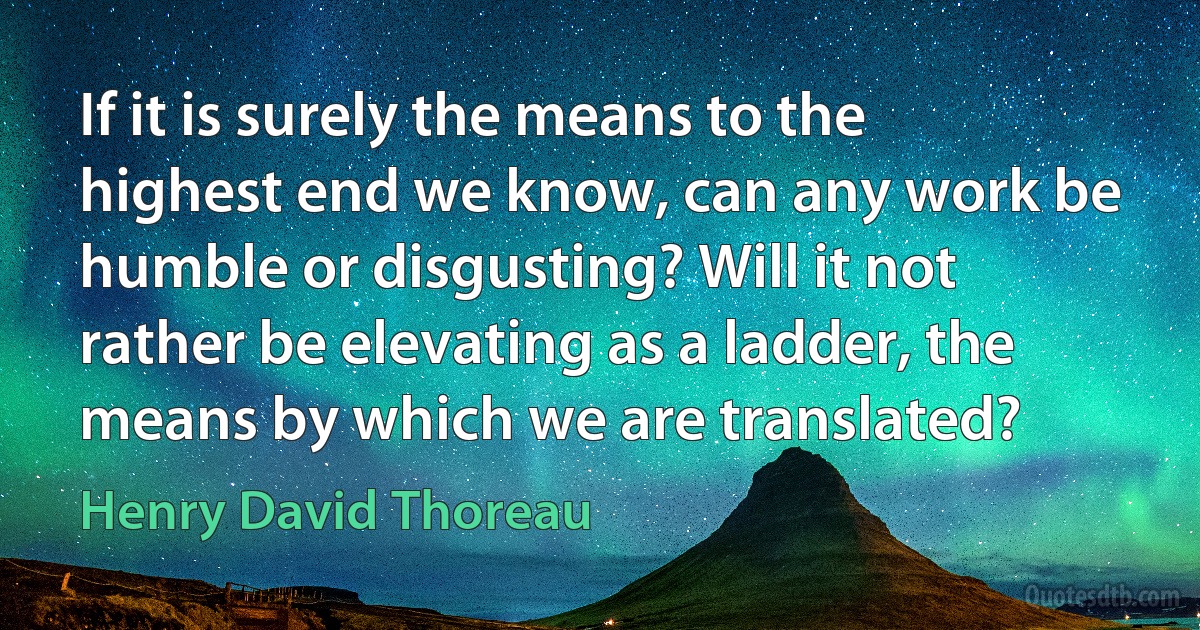 If it is surely the means to the highest end we know, can any work be humble or disgusting? Will it not rather be elevating as a ladder, the means by which we are translated? (Henry David Thoreau)