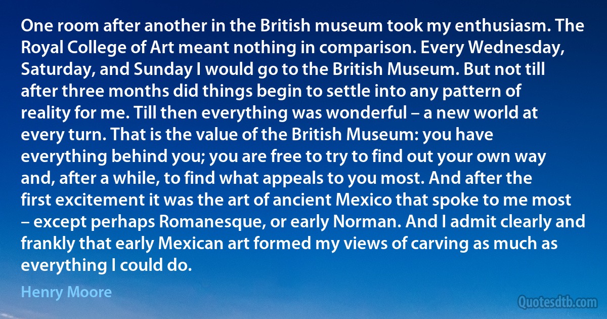 One room after another in the British museum took my enthusiasm. The Royal College of Art meant nothing in comparison. Every Wednesday, Saturday, and Sunday I would go to the British Museum. But not till after three months did things begin to settle into any pattern of reality for me. Till then everything was wonderful – a new world at every turn. That is the value of the British Museum: you have everything behind you; you are free to try to find out your own way and, after a while, to find what appeals to you most. And after the first excitement it was the art of ancient Mexico that spoke to me most – except perhaps Romanesque, or early Norman. And I admit clearly and frankly that early Mexican art formed my views of carving as much as everything I could do. (Henry Moore)