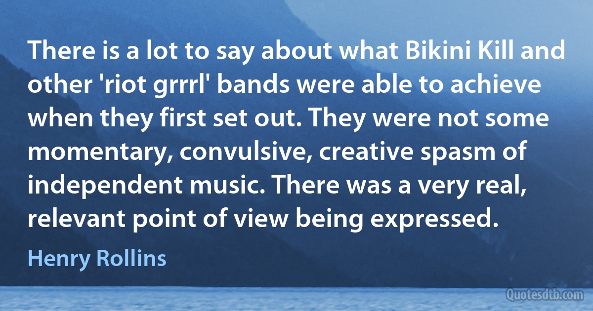 There is a lot to say about what Bikini Kill and other 'riot grrrl' bands were able to achieve when they first set out. They were not some momentary, convulsive, creative spasm of independent music. There was a very real, relevant point of view being expressed. (Henry Rollins)