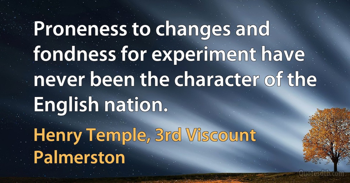 Proneness to changes and fondness for experiment have never been the character of the English nation. (Henry Temple, 3rd Viscount Palmerston)