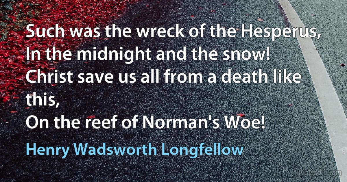 Such was the wreck of the Hesperus,
In the midnight and the snow!
Christ save us all from a death like this,
On the reef of Norman's Woe! (Henry Wadsworth Longfellow)