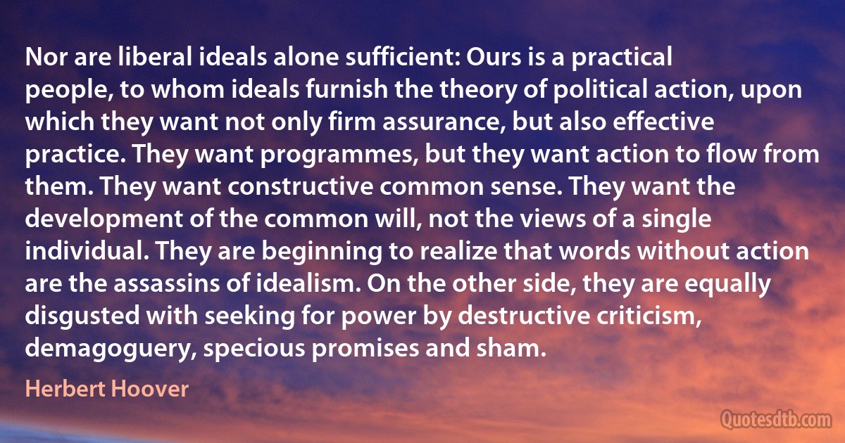 Nor are liberal ideals alone sufficient: Ours is a practical people, to whom ideals furnish the theory of political action, upon which they want not only firm assurance, but also effective practice. They want programmes, but they want action to flow from them. They want constructive common sense. They want the development of the common will, not the views of a single individual. They are beginning to realize that words without action are the assassins of idealism. On the other side, they are equally disgusted with seeking for power by destructive criticism, demagoguery, specious promises and sham. (Herbert Hoover)