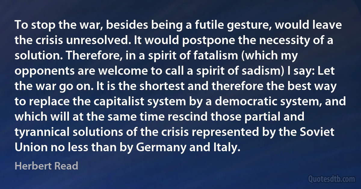 To stop the war, besides being a futile gesture, would leave the crisis unresolved. It would postpone the necessity of a solution. Therefore, in a spirit of fatalism (which my opponents are welcome to call a spirit of sadism) I say: Let the war go on. It is the shortest and therefore the best way to replace the capitalist system by a democratic system, and which will at the same time rescind those partial and tyrannical solutions of the crisis represented by the Soviet Union no less than by Germany and Italy. (Herbert Read)