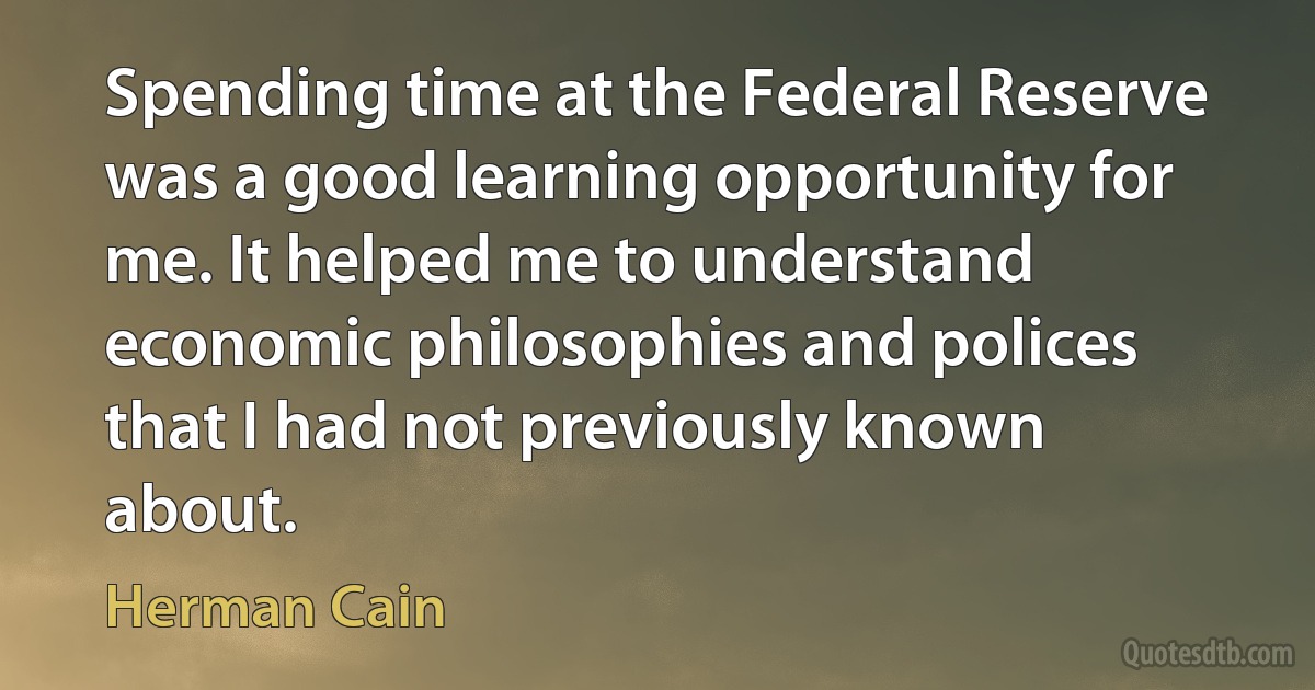 Spending time at the Federal Reserve was a good learning opportunity for me. It helped me to understand economic philosophies and polices that I had not previously known about. (Herman Cain)