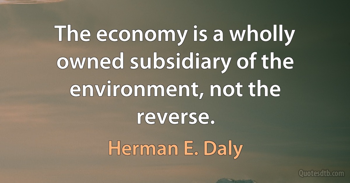 The economy is a wholly owned subsidiary of the environment, not the reverse. (Herman E. Daly)