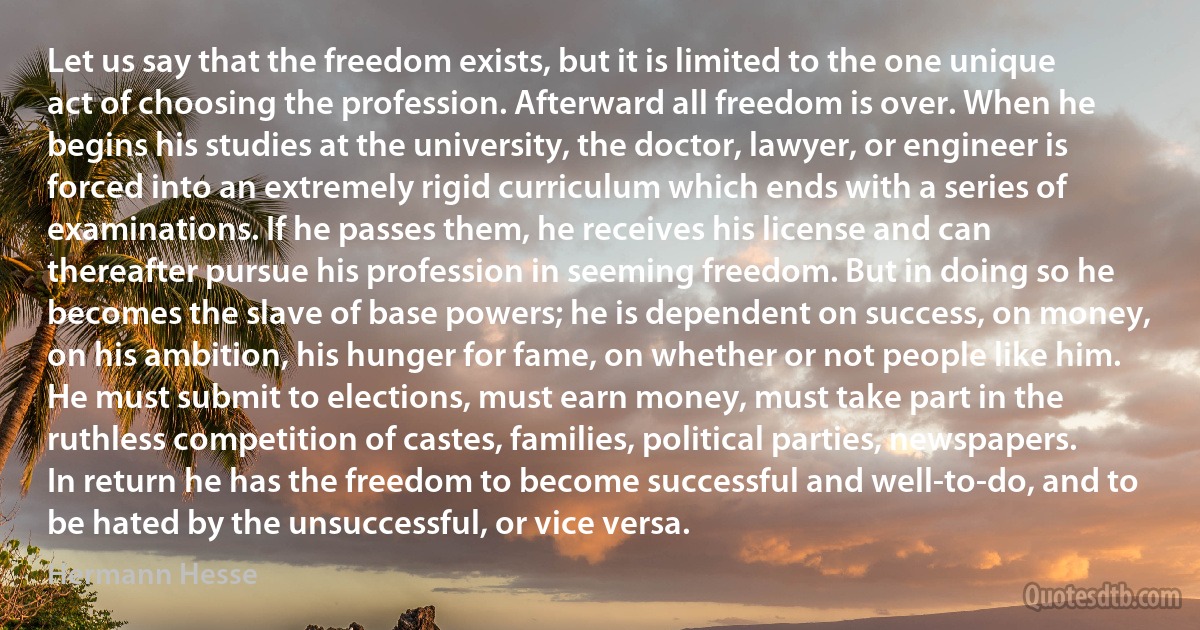 Let us say that the freedom exists, but it is limited to the one unique act of choosing the profession. Afterward all freedom is over. When he begins his studies at the university, the doctor, lawyer, or engineer is forced into an extremely rigid curriculum which ends with a series of examinations. If he passes them, he receives his license and can thereafter pursue his profession in seeming freedom. But in doing so he becomes the slave of base powers; he is dependent on success, on money, on his ambition, his hunger for fame, on whether or not people like him. He must submit to elections, must earn money, must take part in the ruthless competition of castes, families, political parties, newspapers. In return he has the freedom to become successful and well-to-do, and to be hated by the unsuccessful, or vice versa. (Hermann Hesse)