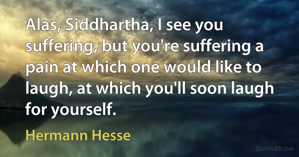 Alas, Siddhartha, I see you suffering, but you're suffering a pain at which one would like to laugh, at which you'll soon laugh for yourself. (Hermann Hesse)