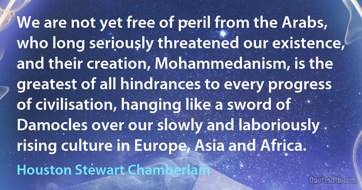 We are not yet free of peril from the Arabs, who long seriously threatened our existence, and their creation, Mohammedanism, is the greatest of all hindrances to every progress of civilisation, hanging like a sword of Damocles over our slowly and laboriously rising culture in Europe, Asia and Africa. (Houston Stewart Chamberlain)