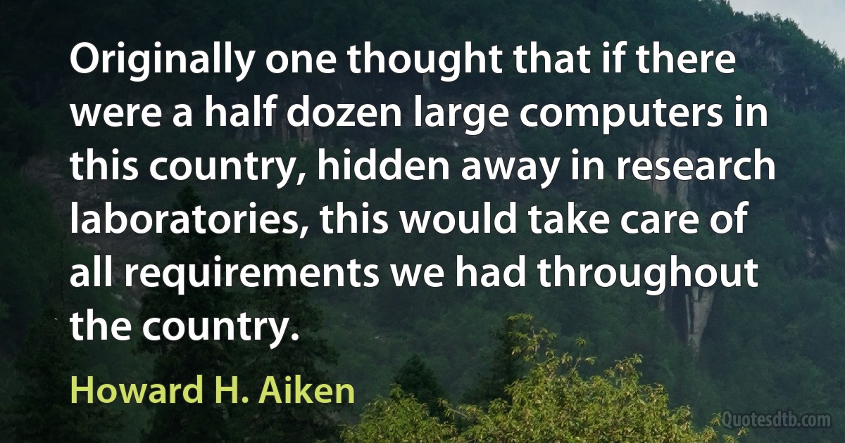 Originally one thought that if there were a half dozen large computers in this country, hidden away in research laboratories, this would take care of all requirements we had throughout the country. (Howard H. Aiken)