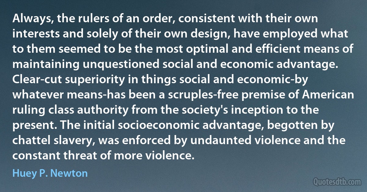 Always, the rulers of an order, consistent with their own interests and solely of their own design, have employed what to them seemed to be the most optimal and efficient means of maintaining unquestioned social and economic advantage. Clear-cut superiority in things social and economic-by whatever means-has been a scruples-free premise of American ruling class authority from the society's inception to the present. The initial socioeconomic advantage, begotten by chattel slavery, was enforced by undaunted violence and the constant threat of more violence. (Huey P. Newton)