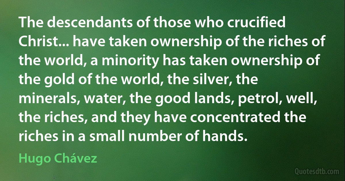 The descendants of those who crucified Christ... have taken ownership of the riches of the world, a minority has taken ownership of the gold of the world, the silver, the minerals, water, the good lands, petrol, well, the riches, and they have concentrated the riches in a small number of hands. (Hugo Chávez)