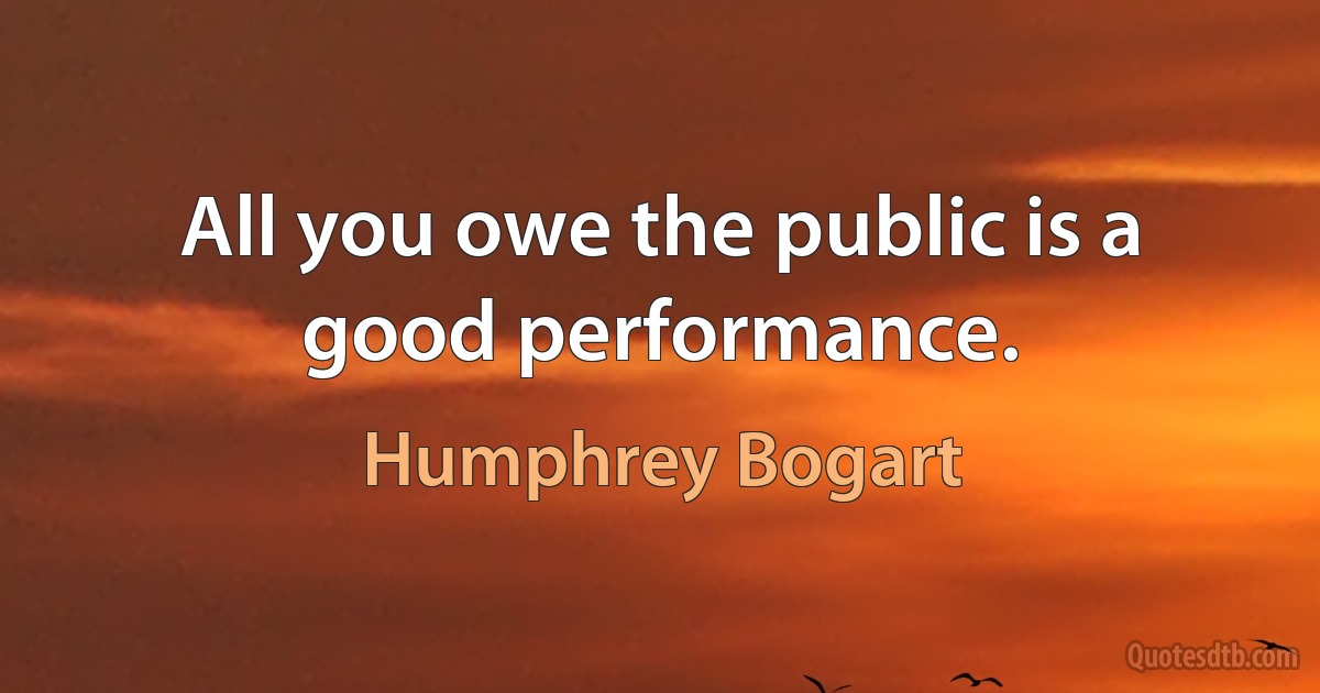 All you owe the public is a good performance. (Humphrey Bogart)