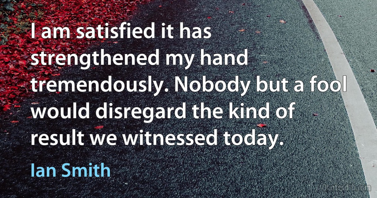 I am satisfied it has strengthened my hand tremendously. Nobody but a fool would disregard the kind of result we witnessed today. (Ian Smith)