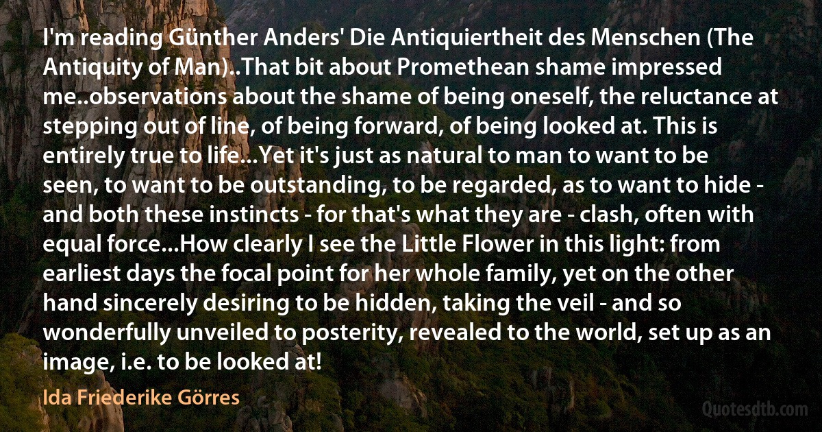 I'm reading Günther Anders' Die Antiquiertheit des Menschen (The Antiquity of Man)..That bit about Promethean shame impressed me..observations about the shame of being oneself, the reluctance at stepping out of line, of being forward, of being looked at. This is entirely true to life...Yet it's just as natural to man to want to be seen, to want to be outstanding, to be regarded, as to want to hide - and both these instincts - for that's what they are - clash, often with equal force...How clearly I see the Little Flower in this light: from earliest days the focal point for her whole family, yet on the other hand sincerely desiring to be hidden, taking the veil - and so wonderfully unveiled to posterity, revealed to the world, set up as an image, i.e. to be looked at! (Ida Friederike Görres)