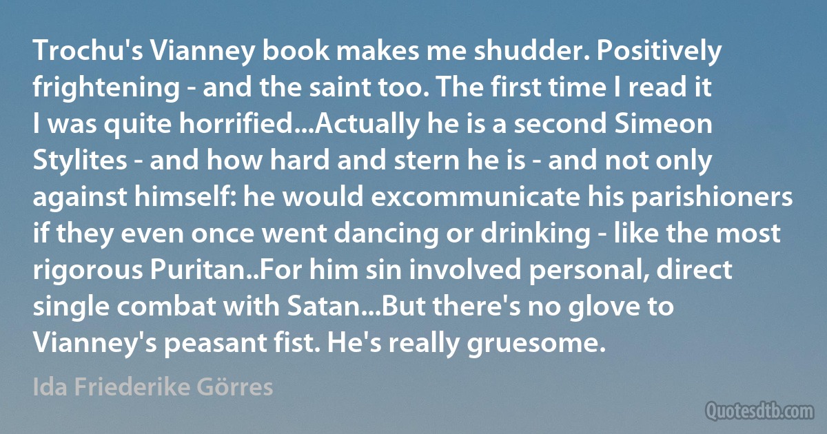 Trochu's Vianney book makes me shudder. Positively frightening - and the saint too. The first time I read it I was quite horrified...Actually he is a second Simeon Stylites - and how hard and stern he is - and not only against himself: he would excommunicate his parishioners if they even once went dancing or drinking - like the most rigorous Puritan..For him sin involved personal, direct single combat with Satan...But there's no glove to Vianney's peasant fist. He's really gruesome. (Ida Friederike Görres)