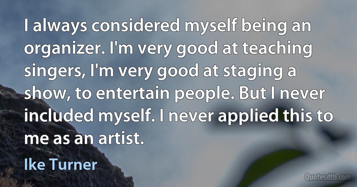 I always considered myself being an organizer. I'm very good at teaching singers, I'm very good at staging a show, to entertain people. But I never included myself. I never applied this to me as an artist. (Ike Turner)