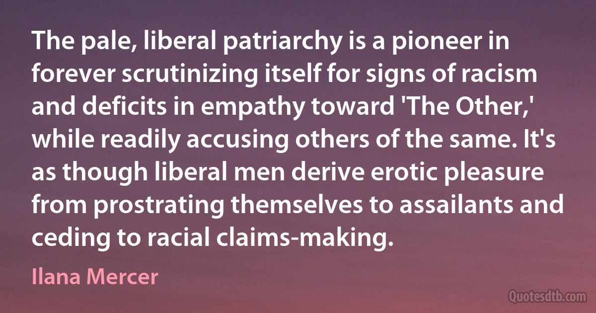 The pale, liberal patriarchy is a pioneer in forever scrutinizing itself for signs of racism and deficits in empathy toward 'The Other,' while readily accusing others of the same. It's as though liberal men derive erotic pleasure from prostrating themselves to assailants and ceding to racial claims-making. (Ilana Mercer)