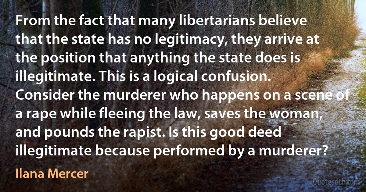 From the fact that many libertarians believe that the state has no legitimacy, they arrive at the position that anything the state does is illegitimate. This is a logical confusion. Consider the murderer who happens on a scene of a rape while fleeing the law, saves the woman, and pounds the rapist. Is this good deed illegitimate because performed by a murderer? (Ilana Mercer)