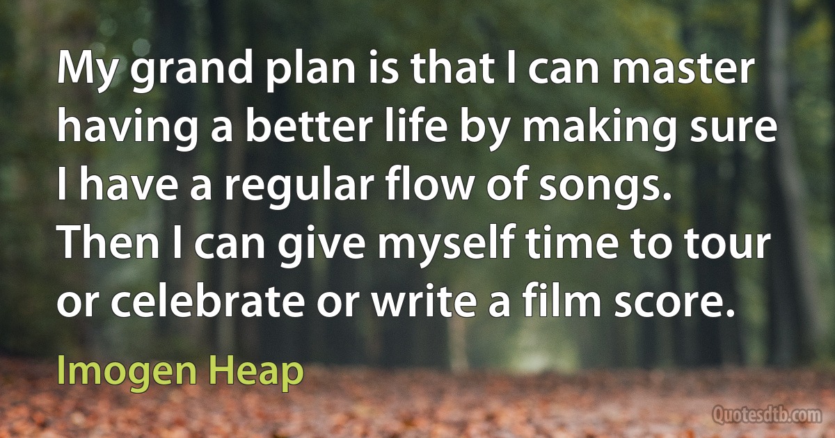 My grand plan is that I can master having a better life by making sure I have a regular flow of songs. Then I can give myself time to tour or celebrate or write a film score. (Imogen Heap)