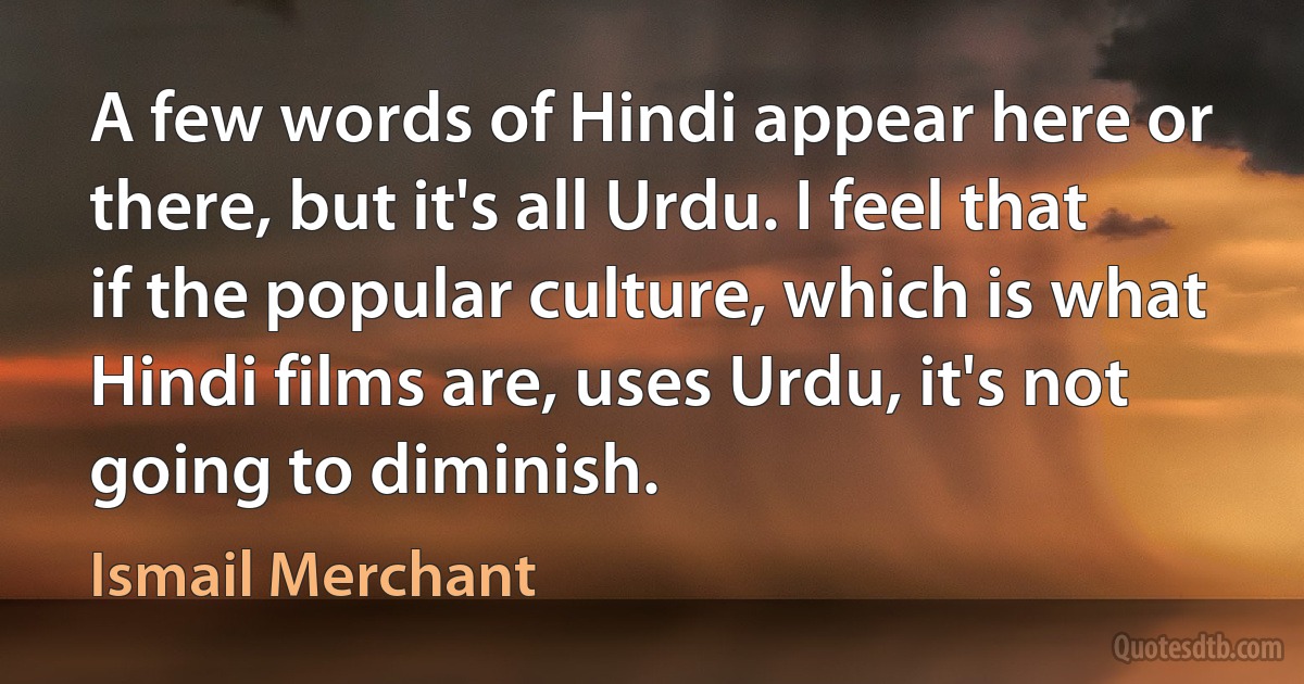 A few words of Hindi appear here or there, but it's all Urdu. I feel that if the popular culture, which is what Hindi films are, uses Urdu, it's not going to diminish. (Ismail Merchant)