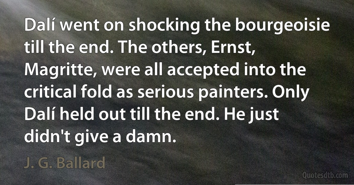 Dalí went on shocking the bourgeoisie till the end. The others, Ernst, Magritte, were all accepted into the critical fold as serious painters. Only Dalí held out till the end. He just didn't give a damn. (J. G. Ballard)