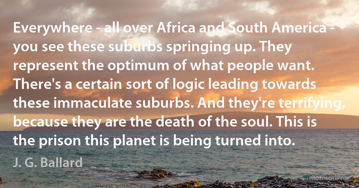 Everywhere - all over Africa and South America - you see these suburbs springing up. They represent the optimum of what people want. There's a certain sort of logic leading towards these immaculate suburbs. And they're terrifying, because they are the death of the soul. This is the prison this planet is being turned into. (J. G. Ballard)