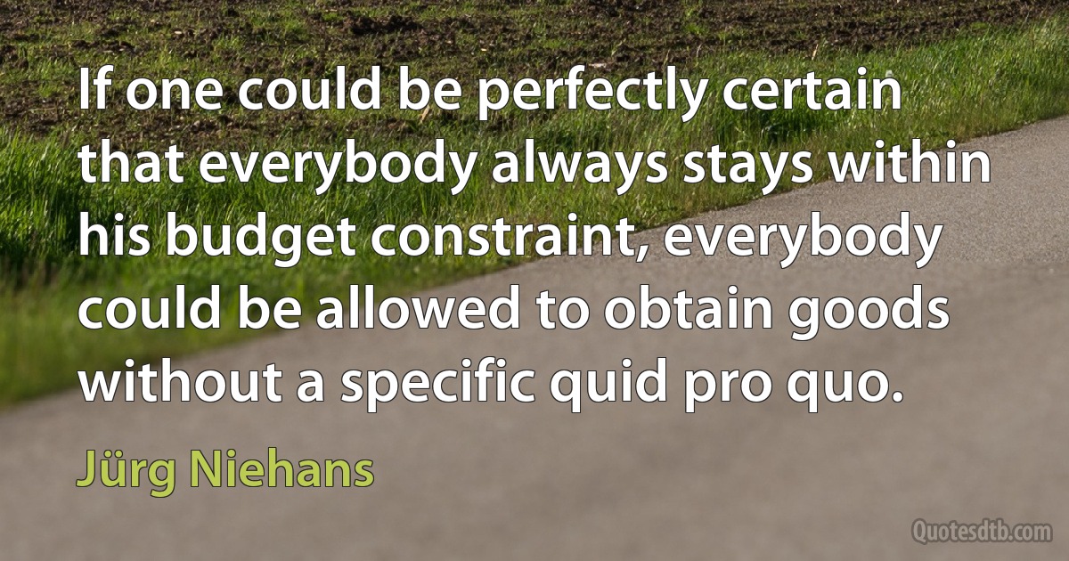 If one could be perfectly certain that everybody always stays within his budget constraint, everybody could be allowed to obtain goods without a specific quid pro quo. (Jürg Niehans)