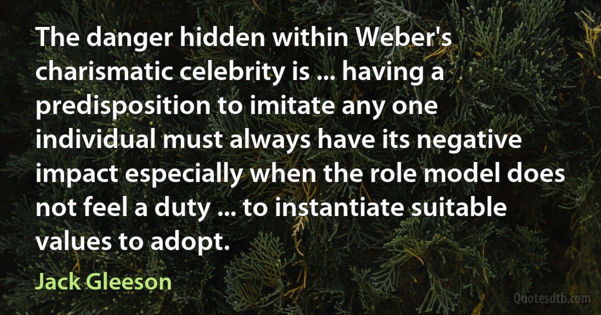 The danger hidden within Weber's charismatic celebrity is ... having a predisposition to imitate any one individual must always have its negative impact especially when the role model does not feel a duty ... to instantiate suitable values to adopt. (Jack Gleeson)