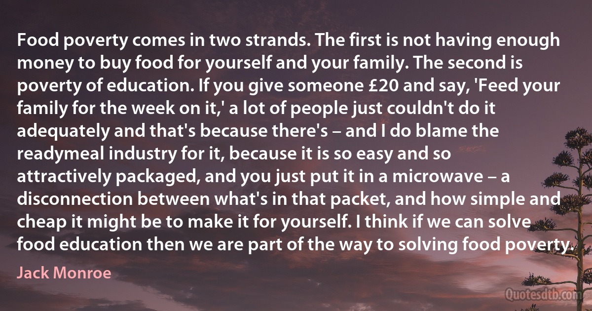 Food poverty comes in two strands. The first is not having enough money to buy food for yourself and your family. The second is poverty of education. If you give someone £20 and say, 'Feed your family for the week on it,' a lot of people just couldn't do it adequately and that's because there's – and I do blame the readymeal industry for it, because it is so easy and so attractively packaged, and you just put it in a microwave – a disconnection between what's in that packet, and how simple and cheap it might be to make it for yourself. I think if we can solve food education then we are part of the way to solving food poverty. (Jack Monroe)