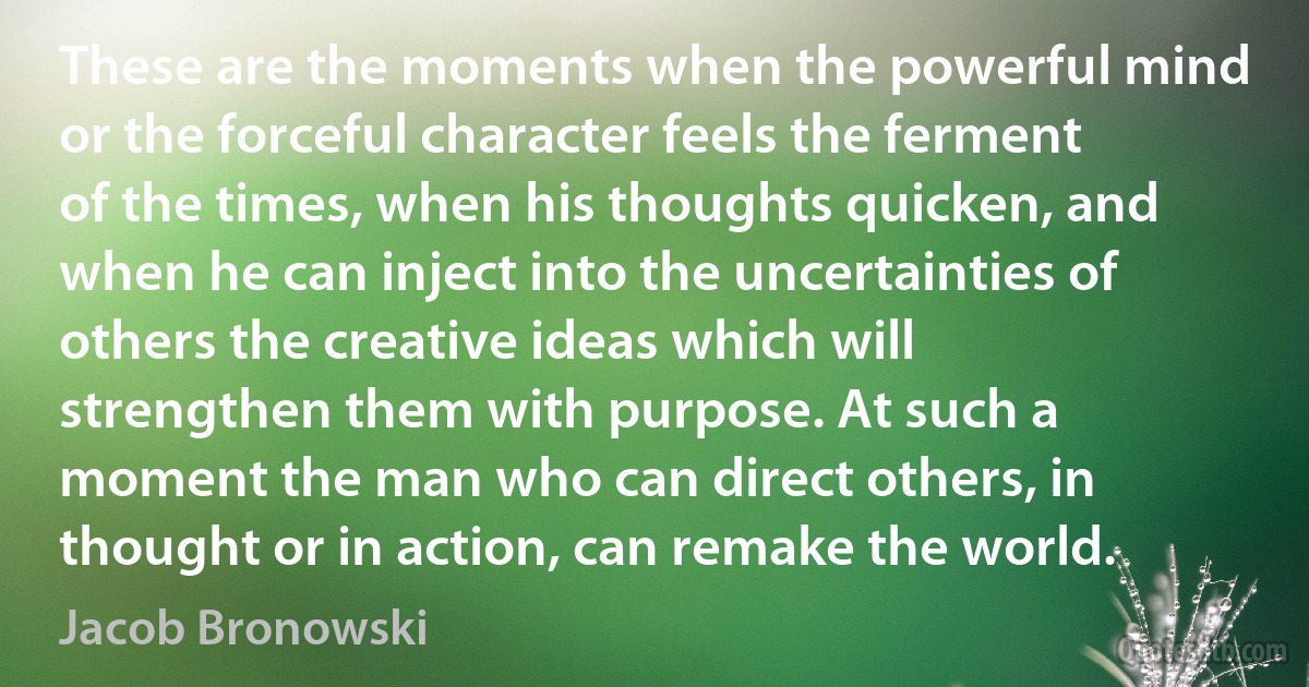 These are the moments when the powerful mind or the forceful character feels the ferment of the times, when his thoughts quicken, and when he can inject into the uncertainties of others the creative ideas which will strengthen them with purpose. At such a moment the man who can direct others, in thought or in action, can remake the world. (Jacob Bronowski)