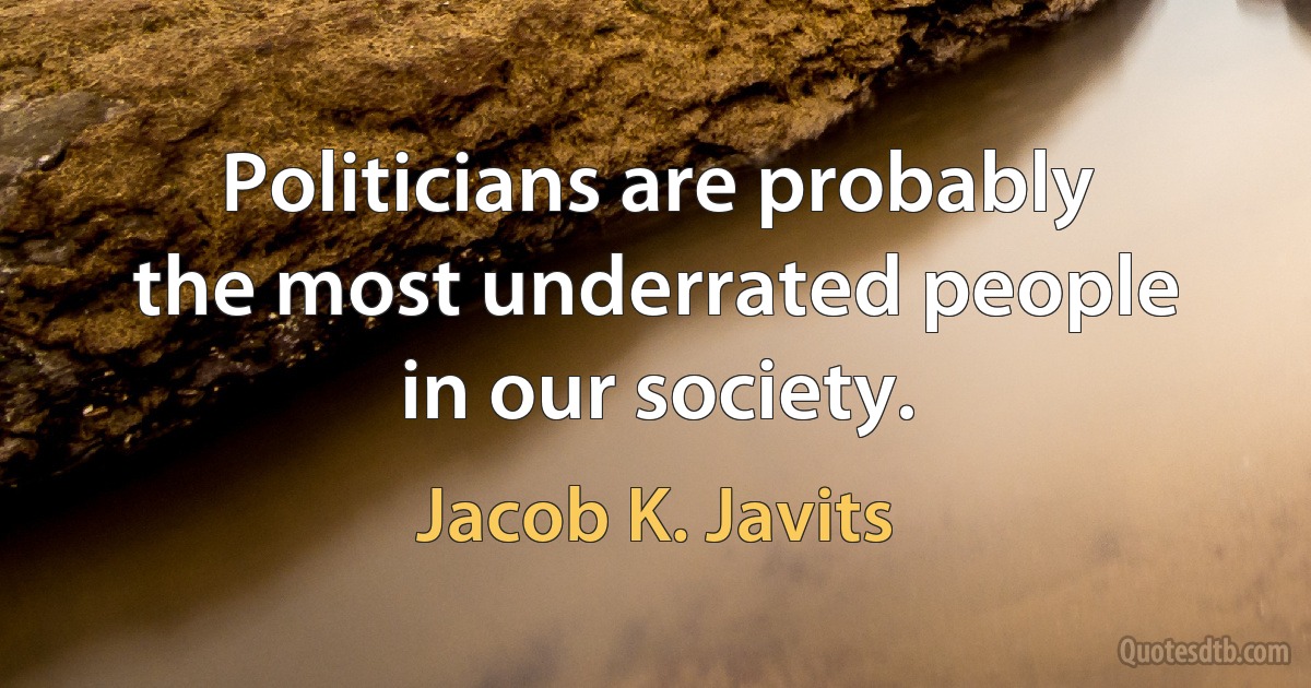 Politicians are probably the most underrated people in our society. (Jacob K. Javits)