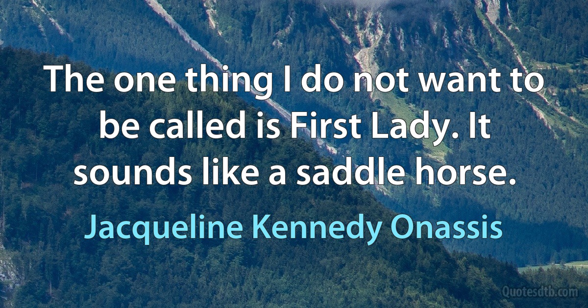 The one thing I do not want to be called is First Lady. It sounds like a saddle horse. (Jacqueline Kennedy Onassis)