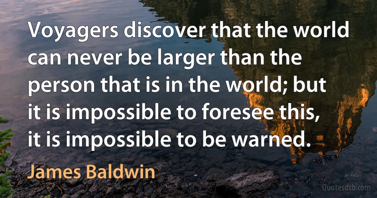 Voyagers discover that the world can never be larger than the person that is in the world; but it is impossible to foresee this, it is impossible to be warned. (James Baldwin)