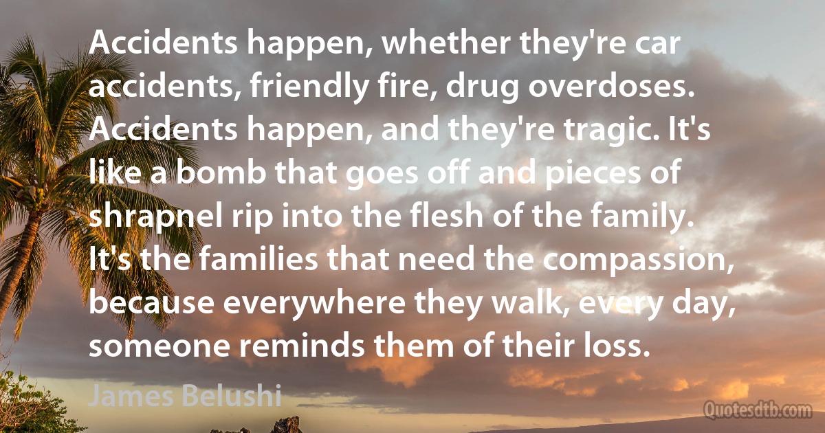 Accidents happen, whether they're car accidents, friendly fire, drug overdoses. Accidents happen, and they're tragic. It's like a bomb that goes off and pieces of shrapnel rip into the flesh of the family. It's the families that need the compassion, because everywhere they walk, every day, someone reminds them of their loss. (James Belushi)