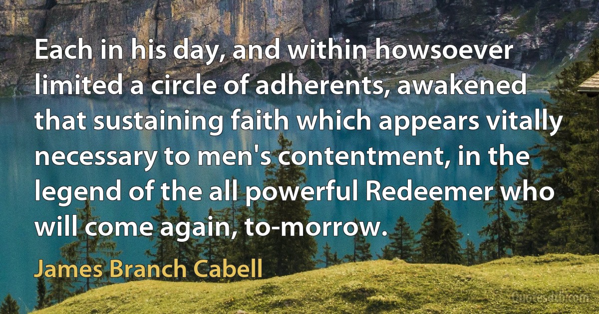 Each in his day, and within howsoever limited a circle of adherents, awakened that sustaining faith which appears vitally necessary to men's contentment, in the legend of the all powerful Redeemer who will come again, to-morrow. (James Branch Cabell)