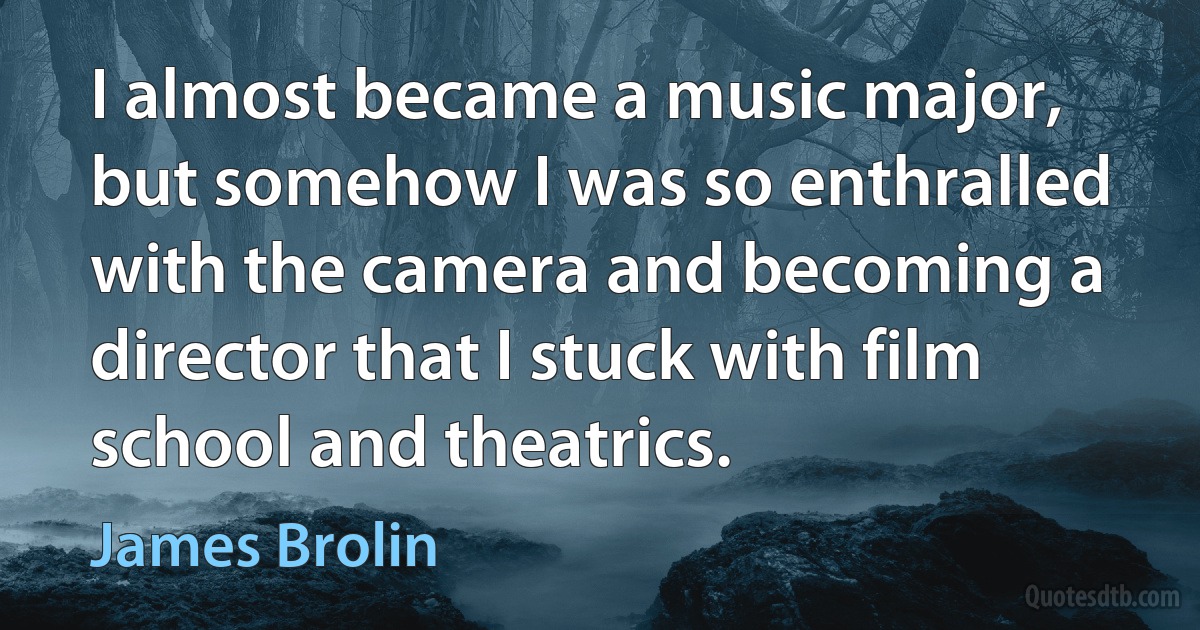 I almost became a music major, but somehow I was so enthralled with the camera and becoming a director that I stuck with film school and theatrics. (James Brolin)