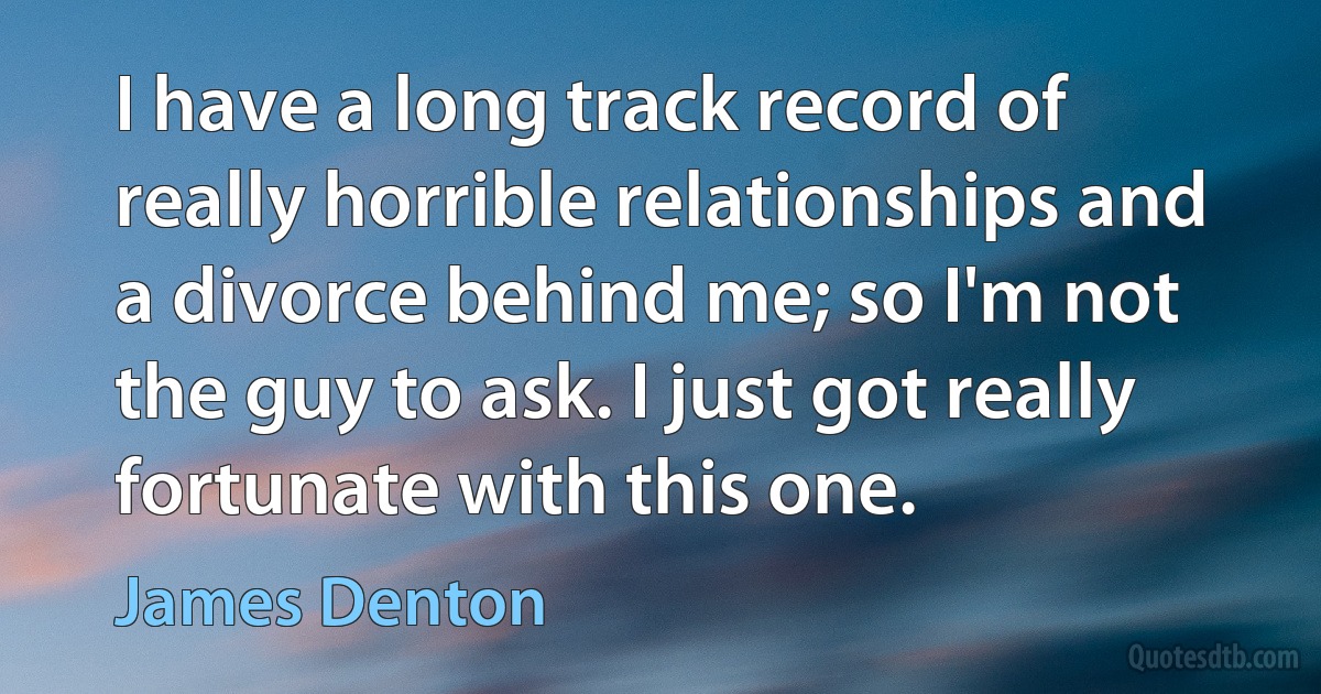 I have a long track record of really horrible relationships and a divorce behind me; so I'm not the guy to ask. I just got really fortunate with this one. (James Denton)