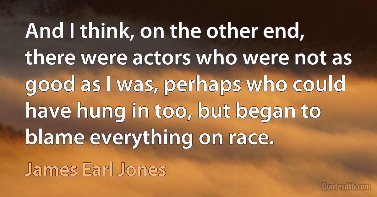 And I think, on the other end, there were actors who were not as good as I was, perhaps who could have hung in too, but began to blame everything on race. (James Earl Jones)